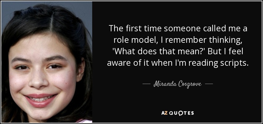 The first time someone called me a role model, I remember thinking, 'What does that mean?' But I feel aware of it when I'm reading scripts. - Miranda Cosgrove