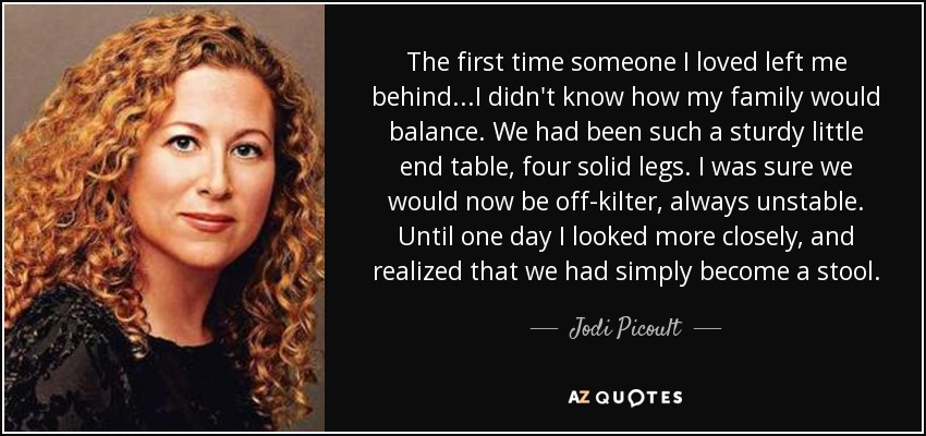 The first time someone I loved left me behind...I didn't know how my family would balance. We had been such a sturdy little end table, four solid legs. I was sure we would now be off-kilter, always unstable. Until one day I looked more closely, and realized that we had simply become a stool. - Jodi Picoult