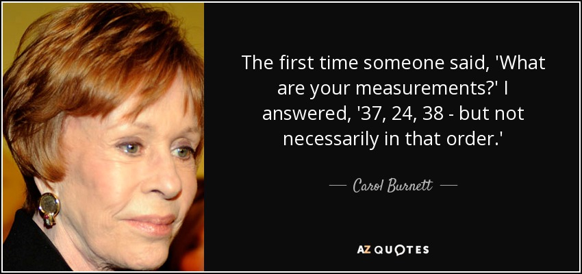 The first time someone said, 'What are your measurements?' I answered, '37, 24, 38 - but not necessarily in that order.' - Carol Burnett