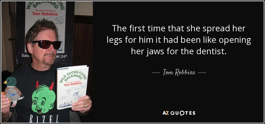 The first time that she spread her legs for him it had been like opening her jaws for the dentist. - Tom Robbins