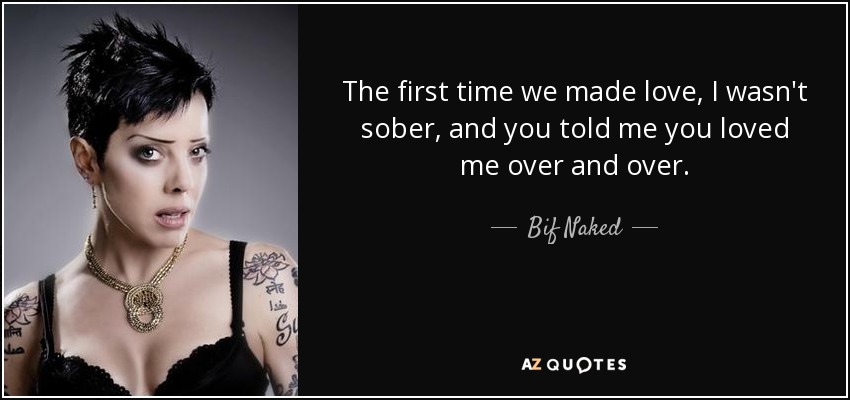 The first time we made love, I wasn't sober, and you told me you loved me over and over. - Bif Naked
