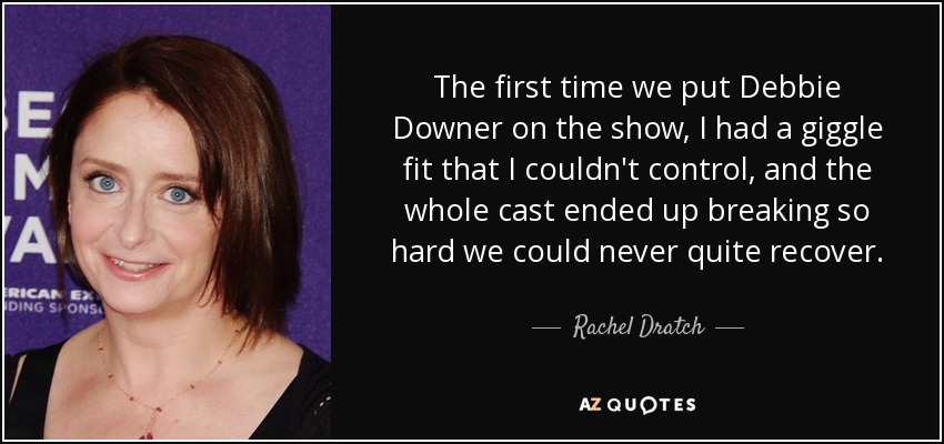 The first time we put Debbie Downer on the show, I had a giggle fit that I couldn't control, and the whole cast ended up breaking so hard we could never quite recover. - Rachel Dratch