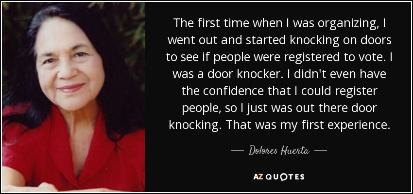 The first time when I was organizing, I went out and started knocking on doors to see if people were registered to vote. I was a door knocker. I didn't even have the confidence that I could register people, so I just was out there door knocking. That was my first experience. - Dolores Huerta