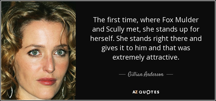 The first time, where Fox Mulder and Scully met, she stands up for herself. She stands right there and gives it to him and that was extremely attractive. - Gillian Anderson