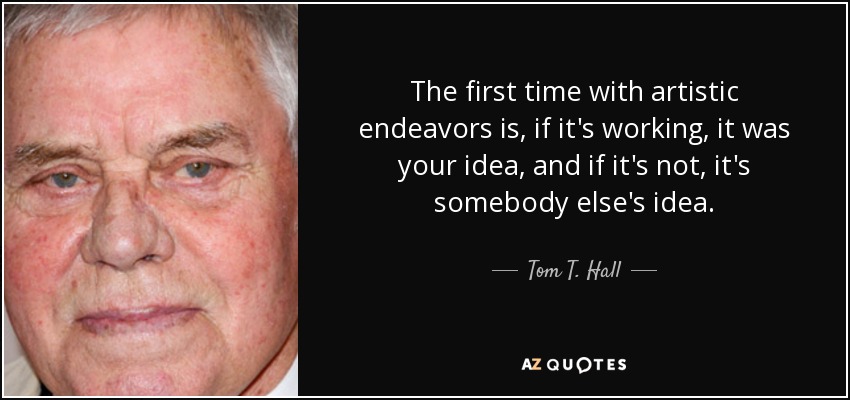 The first time with artistic endeavors is, if it's working, it was your idea, and if it's not, it's somebody else's idea. - Tom T. Hall