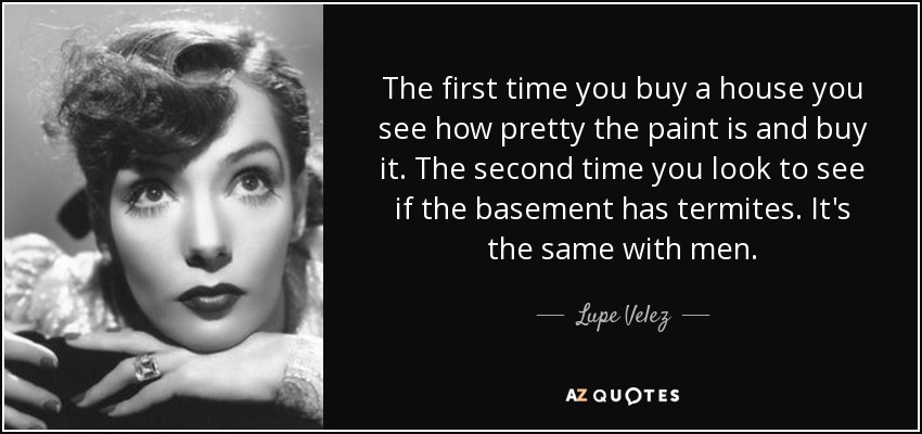 The first time you buy a house you see how pretty the paint is and buy it. The second time you look to see if the basement has termites. It's the same with men. - Lupe Velez