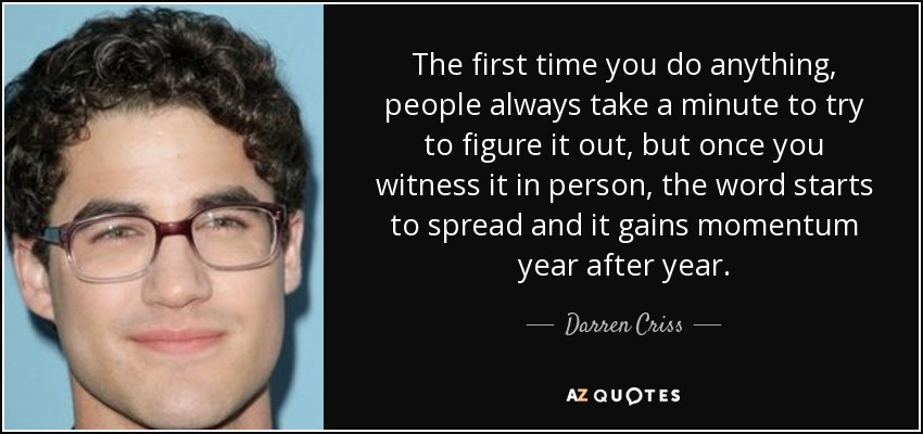 The first time you do anything, people always take a minute to try to figure it out, but once you witness it in person, the word starts to spread and it gains momentum year after year. - Darren Criss