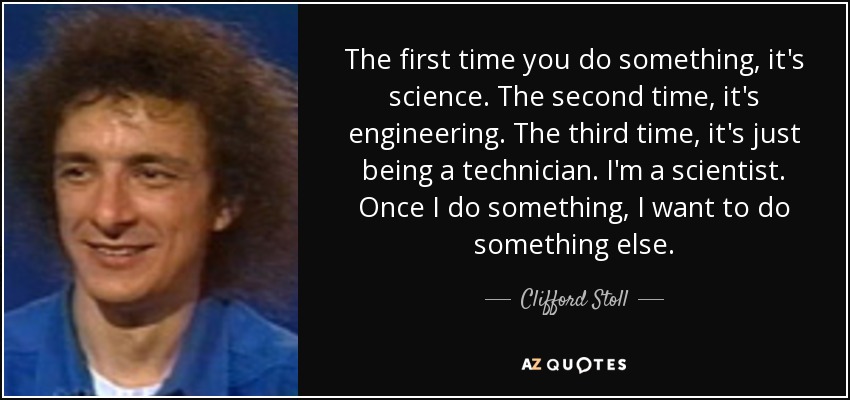 The first time you do something, it's science. The second time, it's engineering. The third time, it's just being a technician. I'm a scientist. Once I do something, I want to do something else. - Clifford Stoll