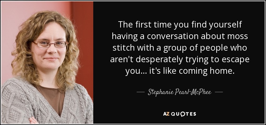 The first time you find yourself having a conversation about moss stitch with a group of people who aren't desperately trying to escape you ... it's like coming home. - Stephanie Pearl-McPhee