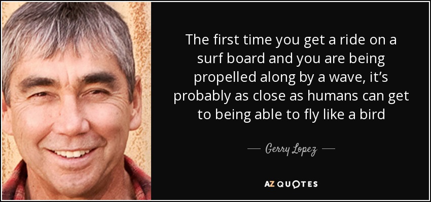 The first time you get a ride on a surf board and you are being propelled along by a wave, it’s probably as close as humans can get to being able to fly like a bird - Gerry Lopez
