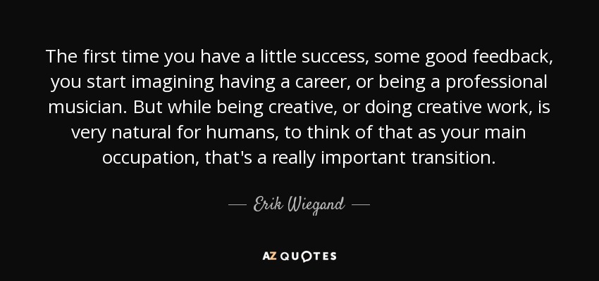 The first time you have a little success, some good feedback, you start imagining having a career, or being a professional musician. But while being creative, or doing creative work, is very natural for humans, to think of that as your main occupation, that's a really important transition. - Erik Wiegand