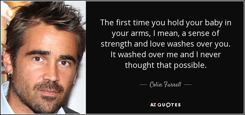 The first time you hold your baby in your arms, I mean, a sense of strength and love washes over you. It washed over me and I never thought that possible. - Colin Farrell