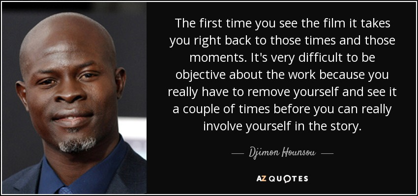 The first time you see the film it takes you right back to those times and those moments. It's very difficult to be objective about the work because you really have to remove yourself and see it a couple of times before you can really involve yourself in the story. - Djimon Hounsou