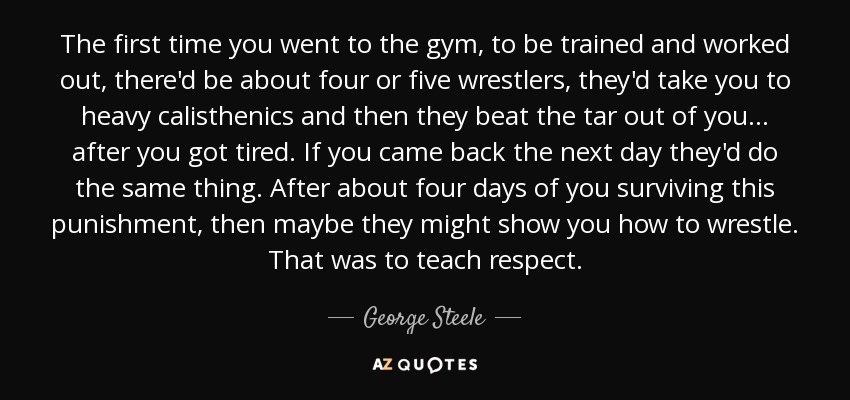 The first time you went to the gym, to be trained and worked out, there'd be about four or five wrestlers, they'd take you to heavy calisthenics and then they beat the tar out of you... after you got tired. If you came back the next day they'd do the same thing. After about four days of you surviving this punishment, then maybe they might show you how to wrestle. That was to teach respect. - George Steele