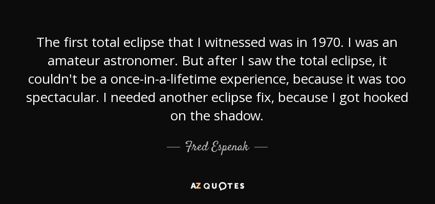 The first total eclipse that I witnessed was in 1970. I was an amateur astronomer. But after I saw the total eclipse, it couldn't be a once-in-a-lifetime experience, because it was too spectacular. I needed another eclipse fix, because I got hooked on the shadow. - Fred Espenak