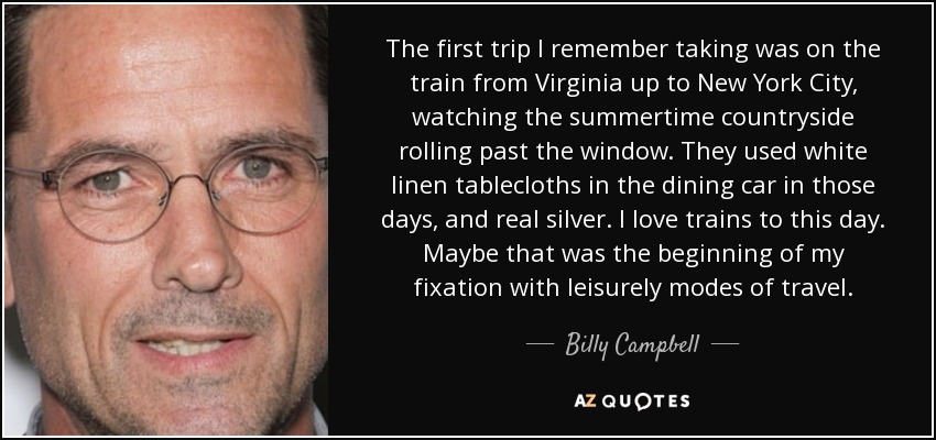 The first trip I remember taking was on the train from Virginia up to New York City, watching the summertime countryside rolling past the window. They used white linen tablecloths in the dining car in those days, and real silver. I love trains to this day. Maybe that was the beginning of my fixation with leisurely modes of travel. - Billy Campbell