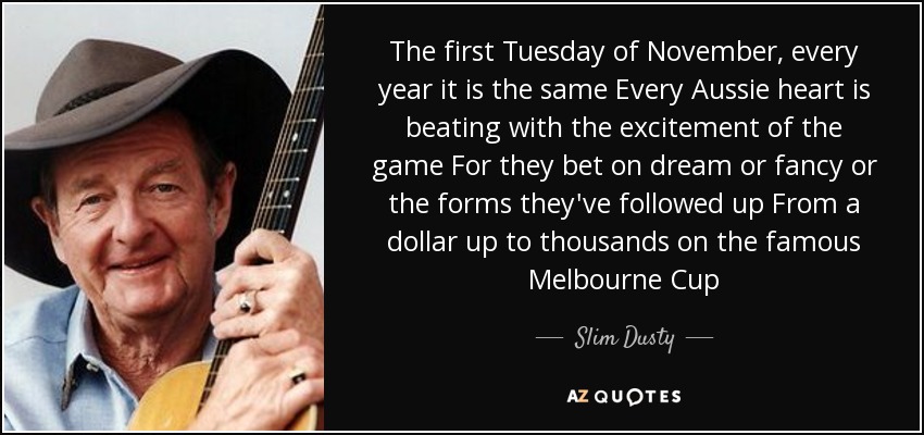 The first Tuesday of November, every year it is the same Every Aussie heart is beating with the excitement of the game For they bet on dream or fancy or the forms they've followed up From a dollar up to thousands on the famous Melbourne Cup - Slim Dusty