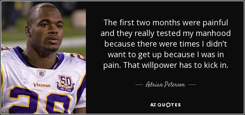 The first two months were painful and they really tested my manhood because there were times I didn’t want to get up because I was in pain. That willpower has to kick in. - Adrian Peterson