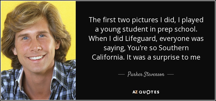 The first two pictures I did, I played a young student in prep school. When I did Lifeguard, everyone was saying, You're so Southern California. It was a surprise to me - Parker Stevenson