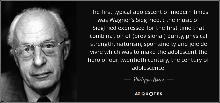 The first typical adolescent of modern times was Wagner's Siegfried. : the music of Siegfried expressed for the first time that combination of (provisional) purity, physical strength, naturism, spontaneity and joie de vivre which was to make the adolescent the hero of our twentieth century, the century of adolescence. - Philippe Aries