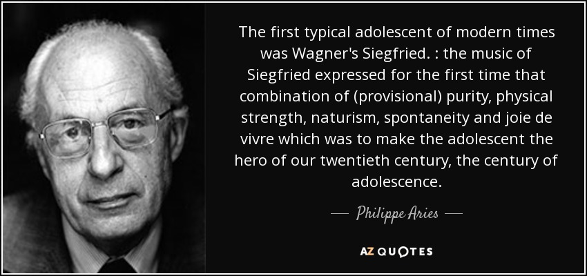 The first typical adolescent of modern times was Wagner's Siegfried. : the music of Siegfried expressed for the first time that combination of (provisional) purity, physical strength, naturism, spontaneity and joie de vivre which was to make the adolescent the hero of our twentieth century, the century of adolescence. - Philippe Aries