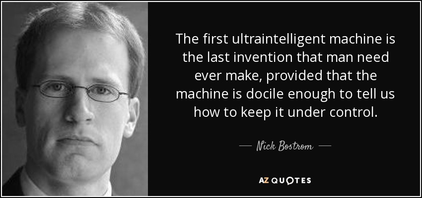 The first ultraintelligent machine is the last invention that man need ever make, provided that the machine is docile enough to tell us how to keep it under control. - Nick Bostrom