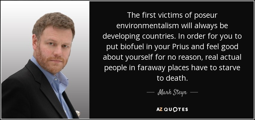 The first victims of poseur environmentalism will always be developing countries. In order for you to put biofuel in your Prius and feel good about yourself for no reason, real actual people in faraway places have to starve to death. - Mark Steyn