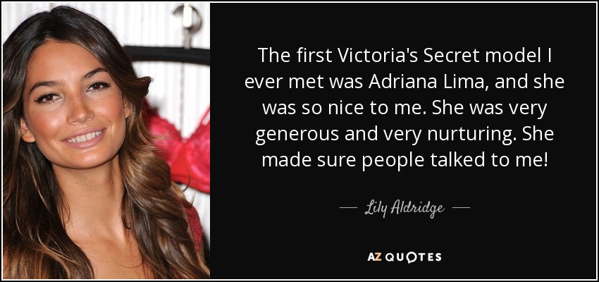 The first Victoria's Secret model I ever met was Adriana Lima, and she was so nice to me. She was very generous and very nurturing. She made sure people talked to me! - Lily Aldridge
