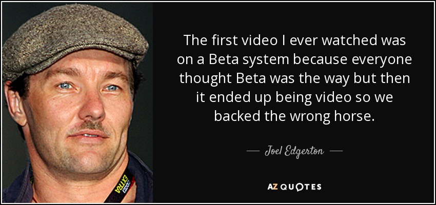 The first video I ever watched was on a Beta system because everyone thought Beta was the way but then it ended up being video so we backed the wrong horse. - Joel Edgerton