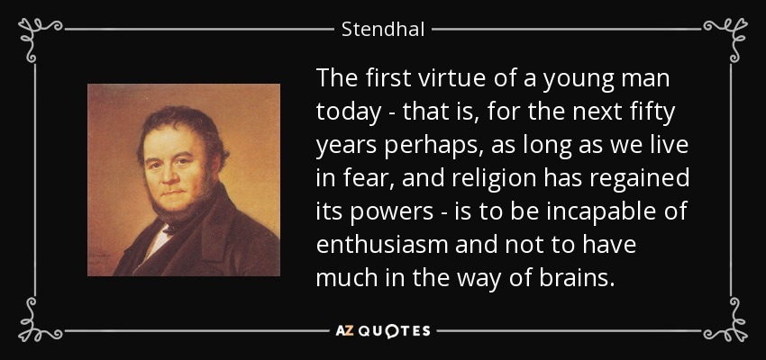 The first virtue of a young man today - that is, for the next fifty years perhaps, as long as we live in fear, and religion has regained its powers - is to be incapable of enthusiasm and not to have much in the way of brains. - Stendhal
