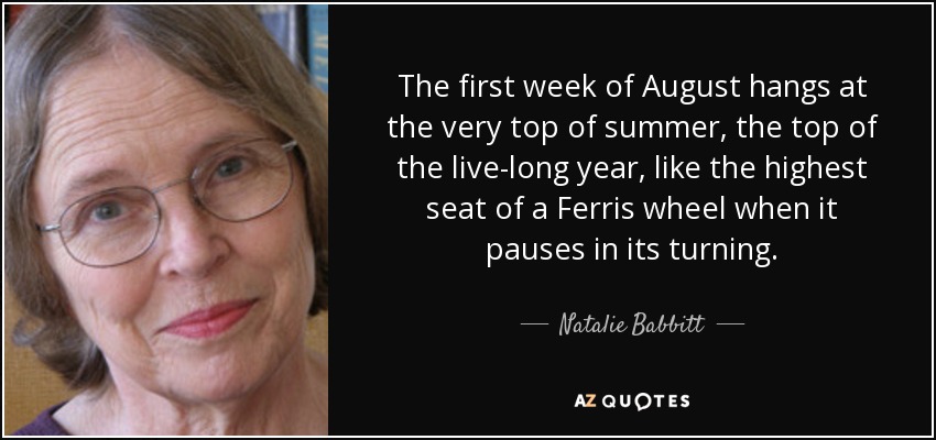 The first week of August hangs at the very top of summer, the top of the live-long year, like the highest seat of a Ferris wheel when it pauses in its turning. - Natalie Babbitt