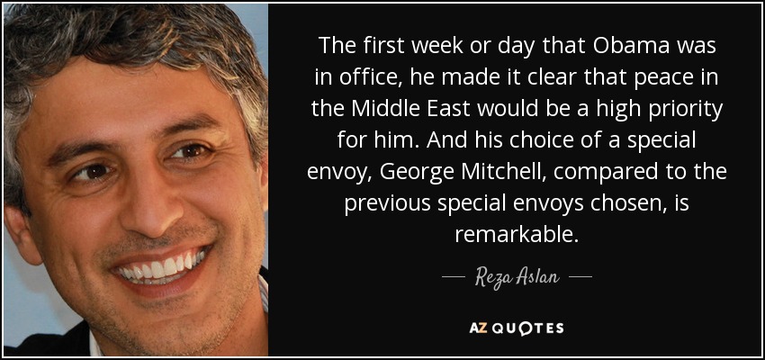 The first week or day that Obama was in office, he made it clear that peace in the Middle East would be a high priority for him. And his choice of a special envoy, George Mitchell, compared to the previous special envoys chosen, is remarkable. - Reza Aslan