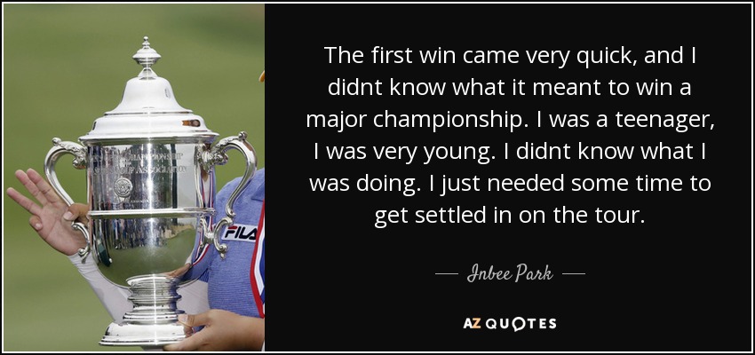 The first win came very quick, and I didnt know what it meant to win a major championship. I was a teenager, I was very young. I didnt know what I was doing. I just needed some time to get settled in on the tour. - Inbee Park