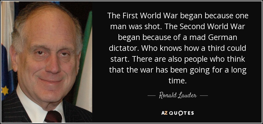 The First World War began because one man was shot. The Second World War began because of a mad German dictator. Who knows how a third could start. There are also people who think that the war has been going for a long time. - Ronald Lauder