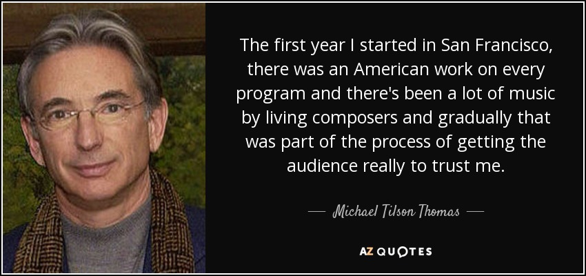 The first year I started in San Francisco, there was an American work on every program and there's been a lot of music by living composers and gradually that was part of the process of getting the audience really to trust me. - Michael Tilson Thomas