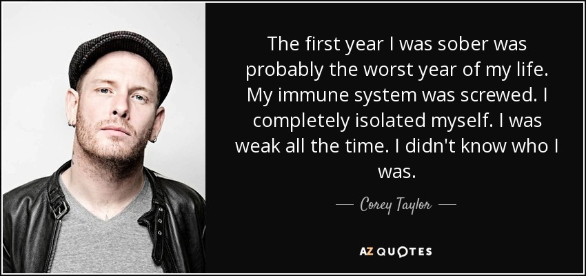 The first year I was sober was probably the worst year of my life. My immune system was screwed. I completely isolated myself. I was weak all the time. I didn't know who I was. - Corey Taylor