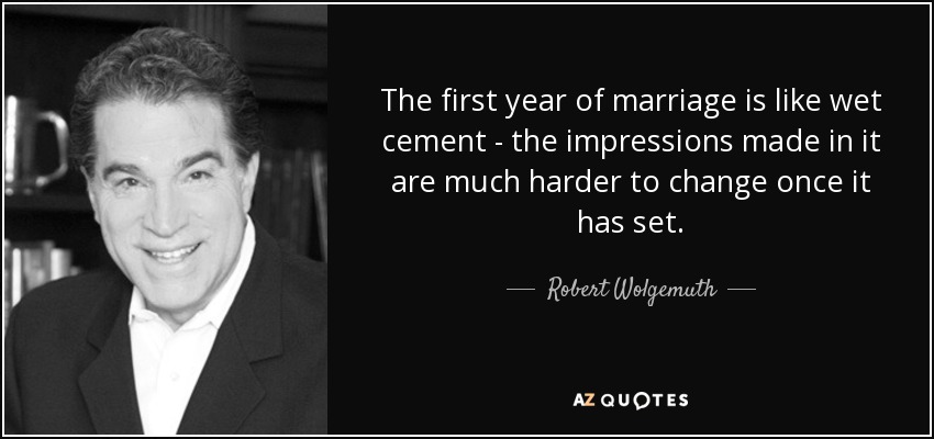 The first year of marriage is like wet cement - the impressions made in it are much harder to change once it has set. - Robert Wolgemuth