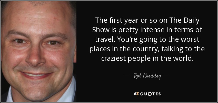 The first year or so on The Daily Show is pretty intense in terms of travel. You're going to the worst places in the country, talking to the craziest people in the world. - Rob Corddry