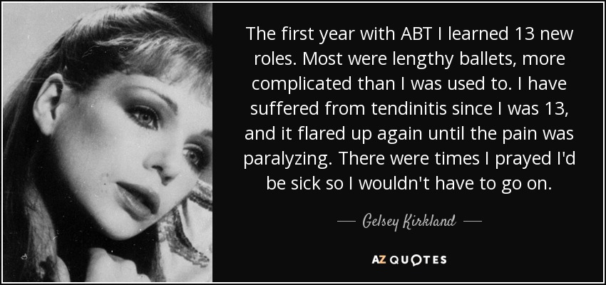 The first year with ABT I learned 13 new roles. Most were lengthy ballets, more complicated than I was used to. I have suffered from tendinitis since I was 13, and it flared up again until the pain was paralyzing. There were times I prayed I'd be sick so I wouldn't have to go on. - Gelsey Kirkland