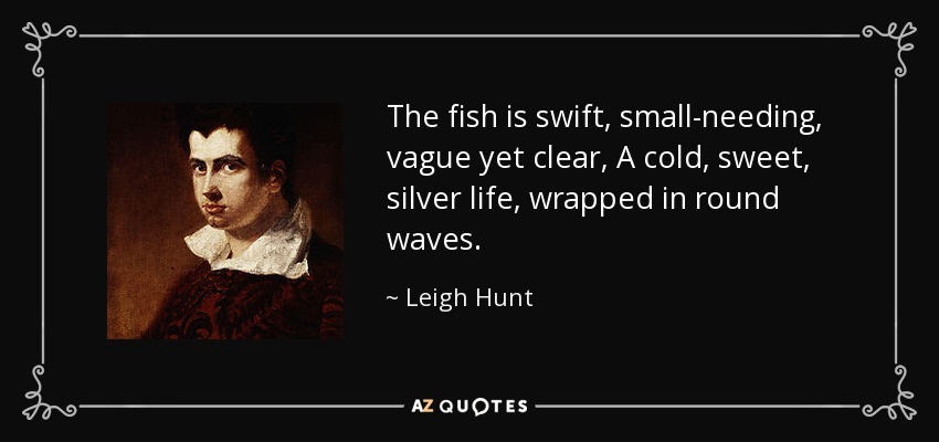 The fish is swift, small-needing, vague yet clear, A cold, sweet, silver life, wrapped in round waves. - Leigh Hunt