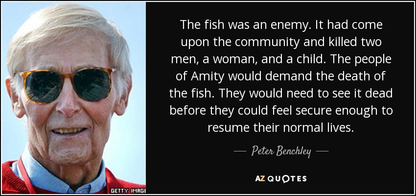The fish was an enemy. It had come upon the community and killed two men, a woman, and a child. The people of Amity would demand the death of the fish. They would need to see it dead before they could feel secure enough to resume their normal lives. - Peter Benchley
