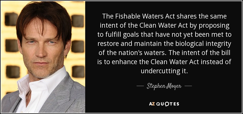 The Fishable Waters Act shares the same intent of the Clean Water Act by proposing to fulfill goals that have not yet been met to restore and maintain the biological integrity of the nation's waters. The intent of the bill is to enhance the Clean Water Act instead of undercutting it. - Stephen Moyer