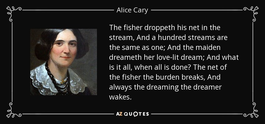 The fisher droppeth his net in the stream, And a hundred streams are the same as one; And the maiden dreameth her love-lit dream; And what is it all, when all is done? The net of the fisher the burden breaks, And always the dreaming the dreamer wakes. - Alice Cary