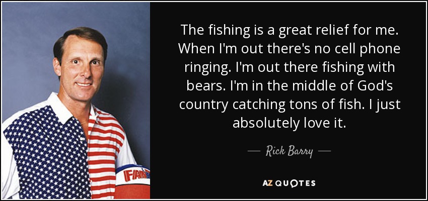 The fishing is a great relief for me. When I'm out there's no cell phone ringing. I'm out there fishing with bears. I'm in the middle of God's country catching tons of fish. I just absolutely love it. - Rick Barry