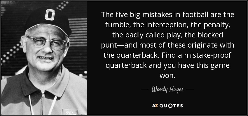 The five big mistakes in football are the fumble, the interception, the penalty, the badly called play, the blocked punt—and most of these originate with the quarterback. Find a mistake-proof quarterback and you have this game won. - Woody Hayes