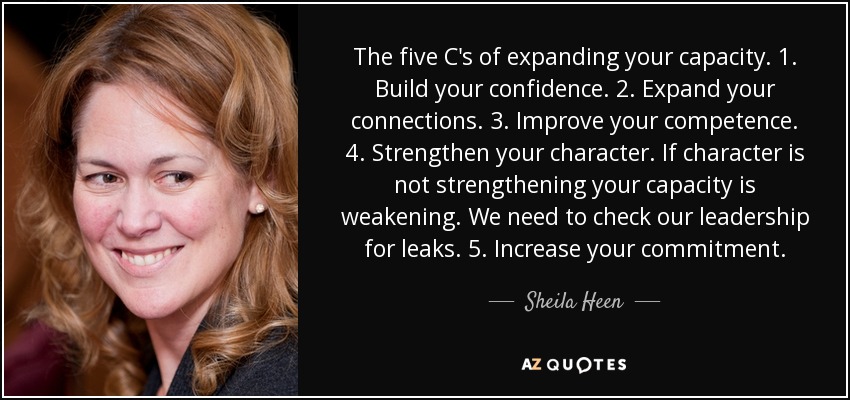 The five C's of expanding your capacity. 1. Build your confidence. 2. Expand your connections. 3. Improve your competence. 4. Strengthen your character. If character is not strengthening your capacity is weakening. We need to check our leadership for leaks. 5. Increase your commitment. - Sheila Heen