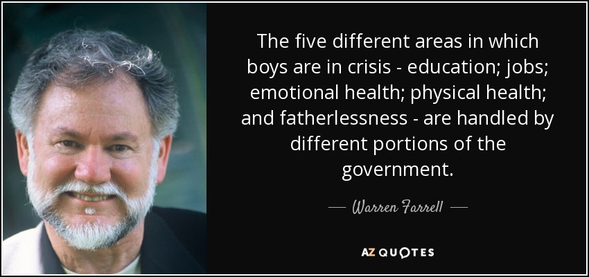 The five different areas in which boys are in crisis - education; jobs; emotional health; physical health; and fatherlessness - are handled by different portions of the government. - Warren Farrell