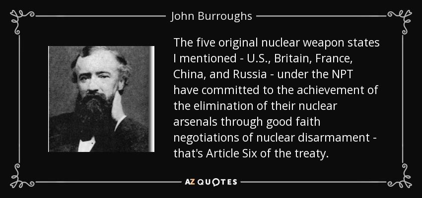 The five original nuclear weapon states I mentioned - U.S., Britain, France, China, and Russia - under the NPT have committed to the achievement of the elimination of their nuclear arsenals through good faith negotiations of nuclear disarmament - that's Article Six of the treaty. - John Burroughs