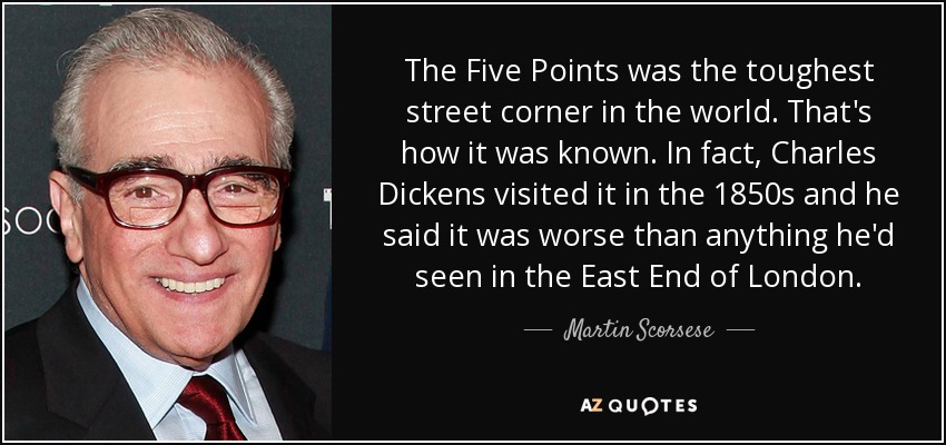 The Five Points was the toughest street corner in the world. That's how it was known. In fact, Charles Dickens visited it in the 1850s and he said it was worse than anything he'd seen in the East End of London. - Martin Scorsese
