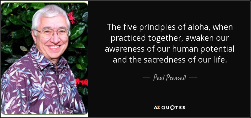 The five principles of aloha, when practiced together, awaken our awareness of our human potential and the sacredness of our life. - Paul Pearsall